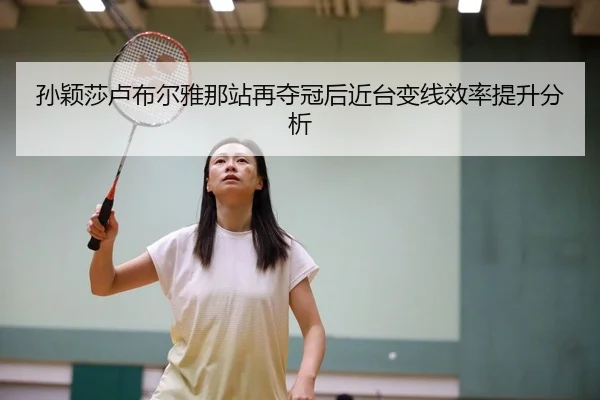 孙颖莎卢布尔雅那站再夺冠后近台变线效率提升分析